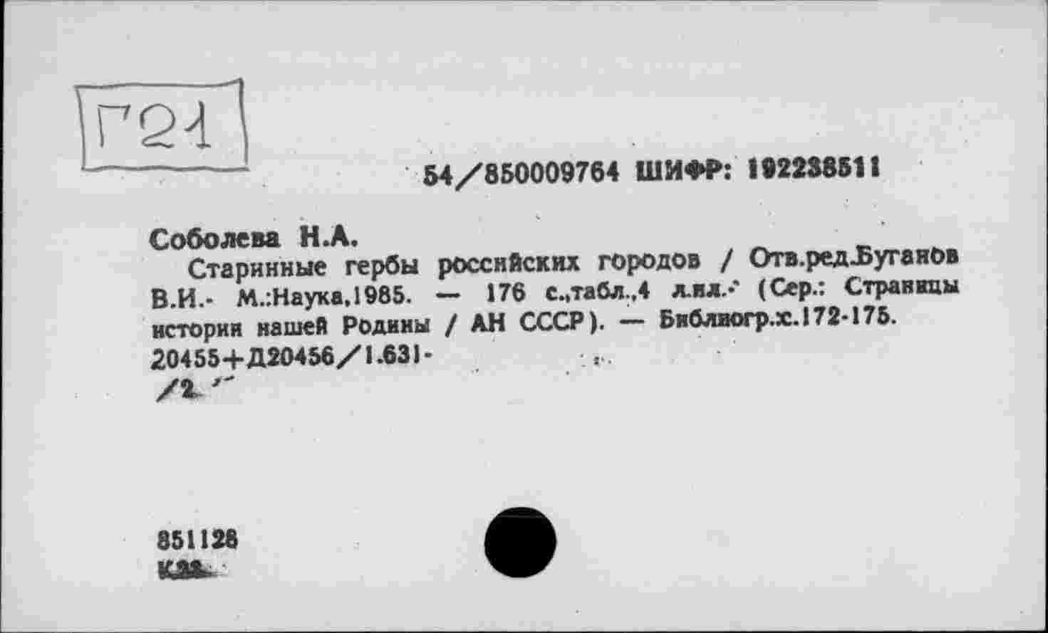 ﻿Г24
54/850009764 ШИФР: 19223851t
Соболева H.А.
Старинные гербы российских городов / Отв.ред-Буганов В.И.- М.:Наука.1985. — 176 с.,табл.,4 лил.-’ (Сер.: Страницы истории нашей Родины / АН СССР). — Библиогр.х.172-175. 20455+Д20456/І.631-
851128 КМ